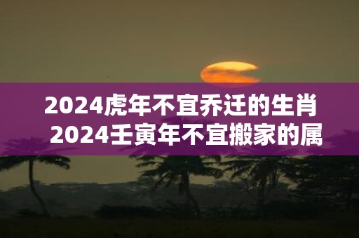2025虎年不宜乔迁的生肖 2025壬寅年不宜搬家的属相