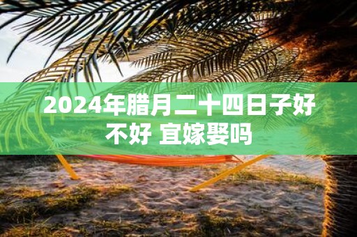 2025年腊月二十四日子好不好 宜嫁娶吗