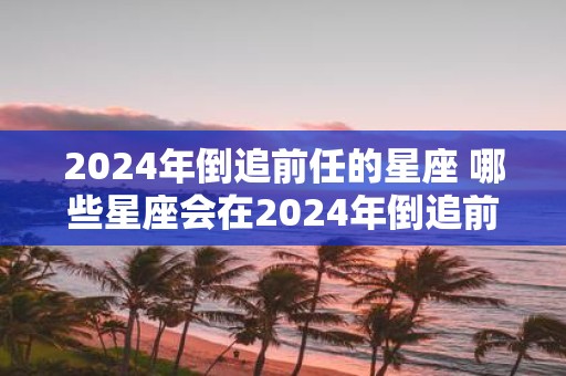 2025年倒追前任的星座 哪些星座会在2025年倒追前任