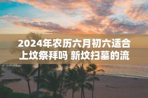 2025年农历六月初六适合上坟祭拜吗 新坟扫墓的流程