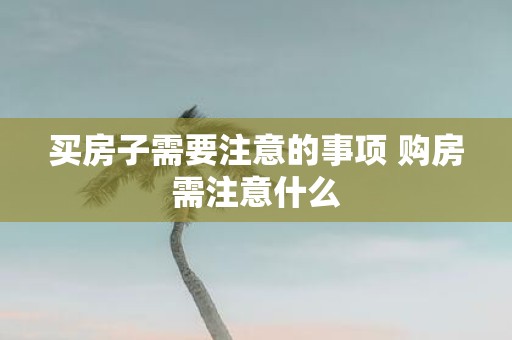 买房子需要注意的事项 购房需注意什么