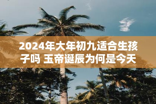 2025年大年初九适合生孩子吗 玉帝诞辰为何是今天