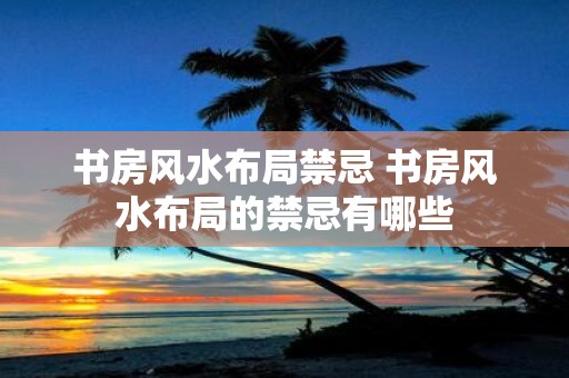 书房风水布局禁忌 书房风水布局的禁忌有哪些