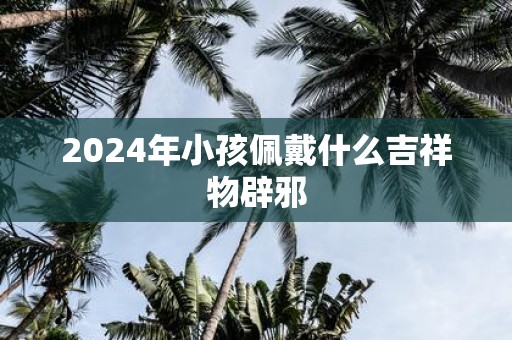 2025年小孩佩戴什么吉祥物辟邪