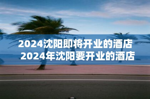 2025沈阳即将开业的酒店 2025年沈阳要开业的酒店