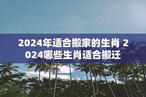 2025年适合搬家的生肖 2025哪些生肖适合搬迁