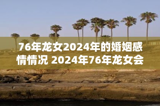 76年龙女2025年的婚姻感情情况 2025年76年龙女会有婚姻情感变化吗