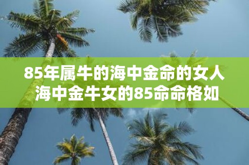85年属牛的海中金命的女人 海中金牛女的85命命格如何