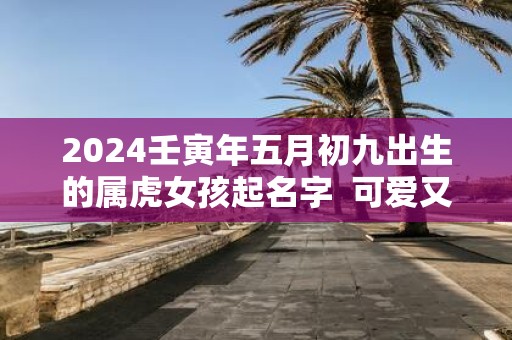 2025壬寅年五月初九出生的属虎女孩起名字 可爱又有趣