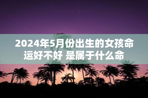 2025年5月份出生的女孩命运好不好 是属于什么命