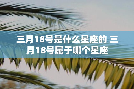 三月18号是什么星座的 三月18号属于哪个星座