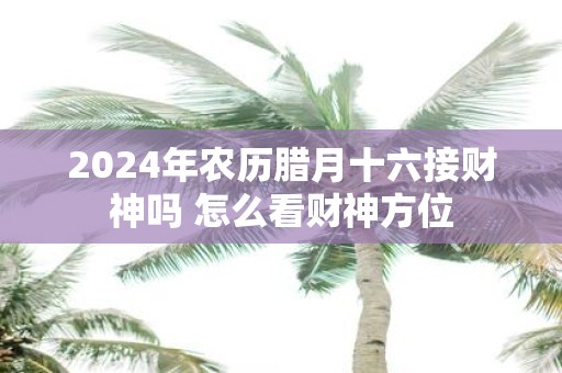 2025年农历腊月十六接财神吗 怎么看财神方位