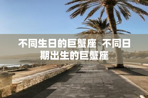 不同生日的巨蟹座 不同日期出生的巨蟹座