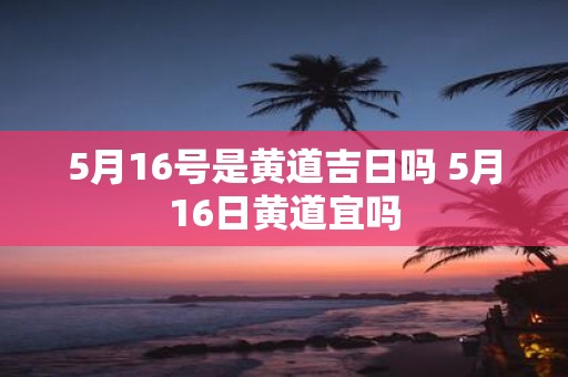 5月16号是黄道吉日吗 5月16日黄道宜吗