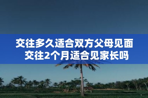 交往多久适合双方父母见面 交往2个月适合见家长吗