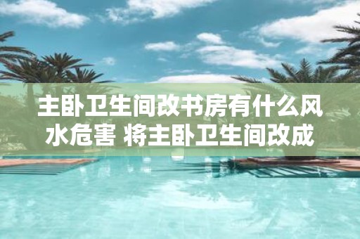主卧卫生间改书房有什么风水危害 将主卧卫生间改成书房有何风险