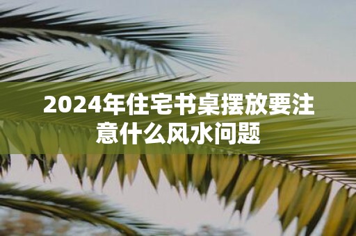 2025年住宅书桌摆放要注意什么风水问题