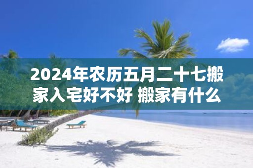 2025年农历五月二十七搬家入宅好不好 搬家有什么说法