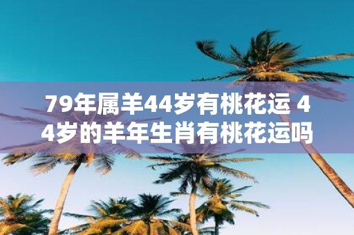 79年属羊44岁有桃花运 44岁的羊年生肖有桃花运吗