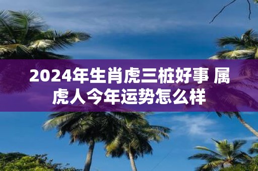 2025年生肖虎三桩好事 属虎人今年运势怎么样