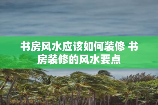 书房风水应该如何装修 书房装修的风水要点