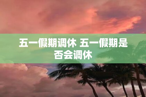 五一假期调休 五一假期是否会调休
