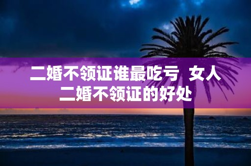 二婚不领证谁最吃亏 女人二婚不领证的好处