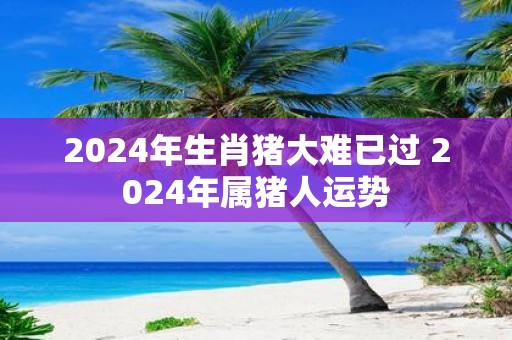 2025年生肖猪大难已过 2025年属猪人运势
