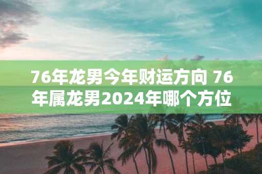 76年龙男今年财运方向 76年属龙男2025年哪个方位财运最好