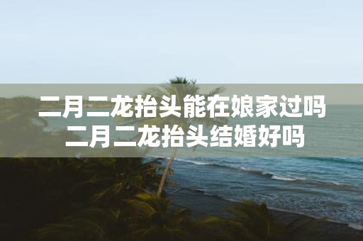二月二龙抬头能在娘家过吗 二月二龙抬头结婚好吗