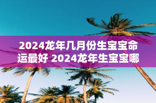2025蛇年几月份生宝宝命运最好 2025蛇年生宝宝哪月最吉利