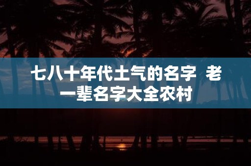 七八十年代土气的名字 老一辈名字大全农村