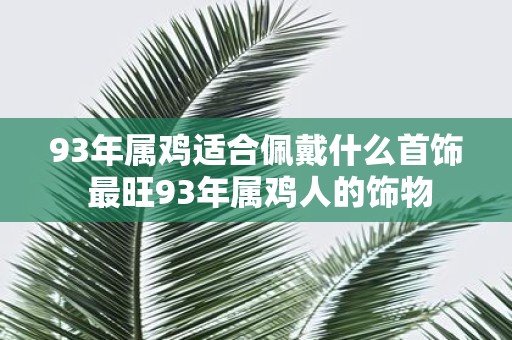 93年属鸡适合佩戴什么首饰 最旺93年属鸡人的饰物