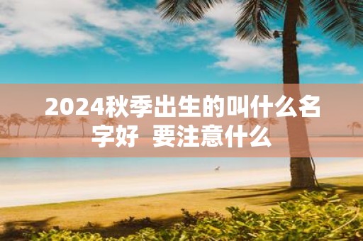 2025秋季出生的叫什么名字好 要注意什么