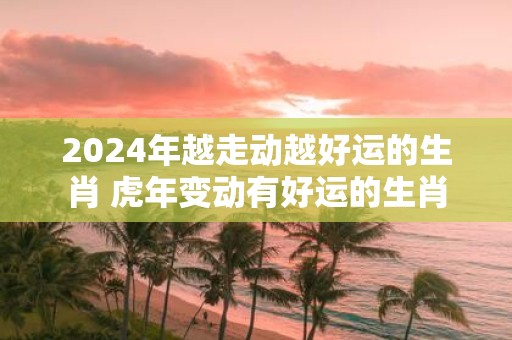 2025年越走动越好运的生肖 虎年变动有好运的生肖