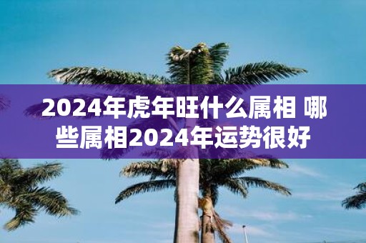 2025年虎年旺什么属相 哪些属相2025年运势很好