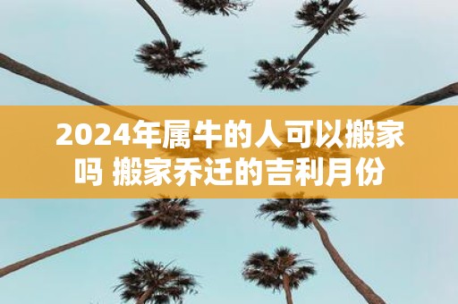 2025年属牛的人可以搬家吗 搬家乔迁的吉利月份