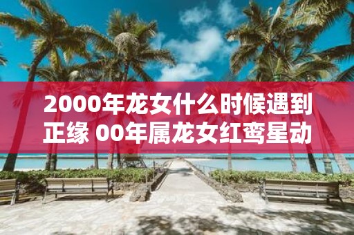 2000年龙女什么时候遇到正缘 00年属龙女红鸾星动的年龄