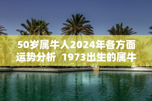 50岁属牛人2025年各方面运势分析 1973出生的属牛人运程如何