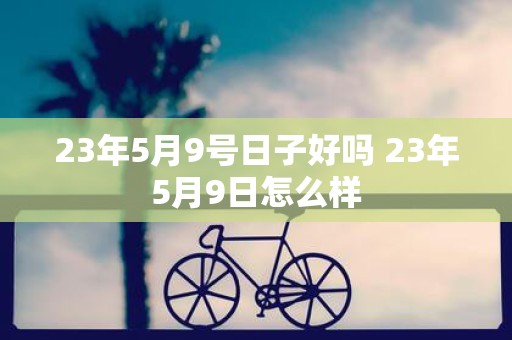 23年5月9号日子好吗 23年5月9日怎么样