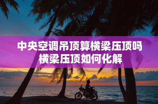 中央空调吊顶算横梁压顶吗 横梁压顶如何化解