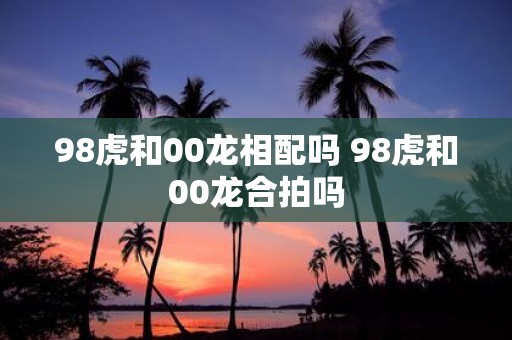 98虎和00龙相配吗 98虎和00龙合拍吗