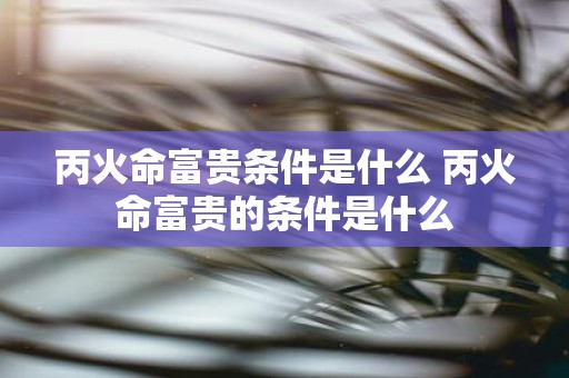 丙火命富贵条件是什么 丙火命富贵的条件是什么