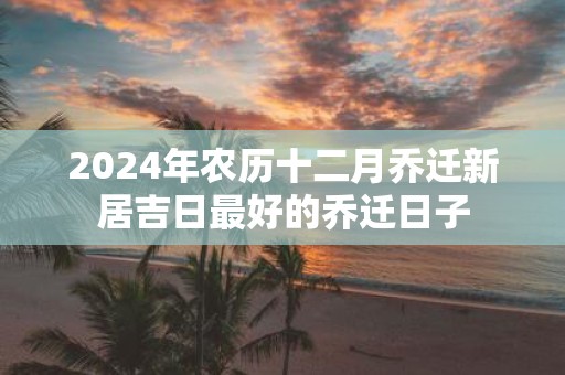 2025年农历十二月乔迁新居吉日最好的乔迁日子