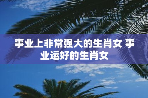 事业上非常强大的生肖女 事业运好的生肖女