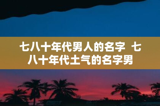 七八十年代男人的名字 七八十年代土气的名字男