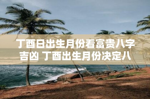 丁酉日出生月份看富贵八字吉凶 丁酉出生月份决定八字好坏
