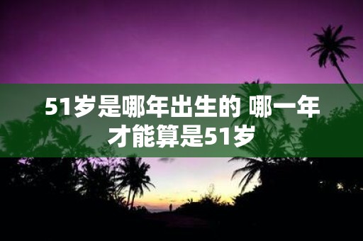 51岁是哪年出生的 哪一年才能算是51岁