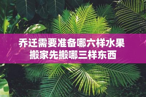 乔迁需要准备哪六样水果 搬家先搬哪三样东西