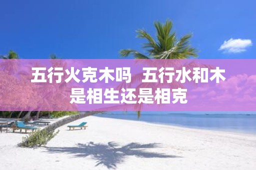 五行火克木吗 五行水和木是相生还是相克